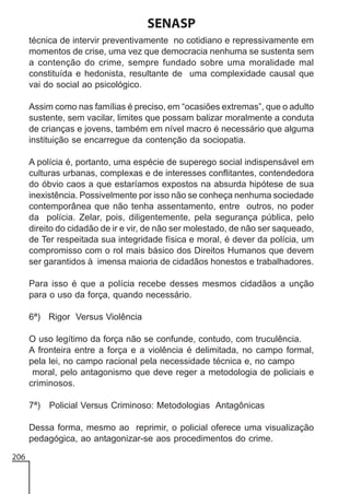 SENASP
técnica de intervir preventivamente no cotidiano e repressivamente em
momentos de crise, uma vez que democracia nenhuma se sustenta sem
a contenção do crime, sempre fundado sobre uma moralidade mal
constituída e hedonista, resultante de uma complexidade causal que
vai do social ao psicológico.
Assim como nas famílias é preciso, em “ocasiões extremas”, que o adulto
sustente, sem vacilar, limites que possam balizar moralmente a conduta
de crianças e jovens, também em nível macro é necessário que alguma
instituição se encarregue da contenção da sociopatia.
A polícia é, portanto, uma espécie de superego social indispensável em
culturas urbanas, complexas e de interesses conflitantes, contendedora
do óbvio caos a que estaríamos expostos na absurda hipótese de sua
inexistência. Possivelmente por isso não se conheça nenhuma sociedade
contemporânea que não tenha assentamento, entre outros, no poder
da polícia. Zelar, pois, diligentemente, pela segurança pública, pelo
direito do cidadão de ir e vir, de não ser molestado, de não ser saqueado,
de Ter respeitada sua integridade física e moral, é dever da polícia, um
compromisso com o rol mais básico dos Direitos Humanos que devem
ser garantidos à imensa maioria de cidadãos honestos e trabalhadores.
Para isso é que a polícia recebe desses mesmos cidadãos a unção
para o uso da força, quando necessário.
6ª) Rigor Versus Violência
O uso legítimo da força não se confunde, contudo, com truculência.
A fronteira entre a força e a violência é delimitada, no campo formal,
pela lei, no campo racional pela necessidade técnica e, no campo
moral, pelo antagonismo que deve reger a metodologia de policiais e
criminosos.
7ª)

Policial Versus Criminoso: Metodologias Antagônicas

Dessa forma, mesmo ao reprimir, o policial oferece uma visualização
pedagógica, ao antagonizar-se aos procedimentos do crime.
206

 