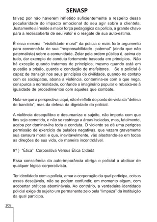 SENASP
talvez por não haverem refletido suficientemente a respeito dessa
peculiaridade do impacto emocional do seu agir sobre a clientela.
Justamente aí reside a maior força pedagógica da polícia, a grande chave
para a redescoberta de seu valor e o resgate de sua auto-estima.
É essa mesma “visibilidade moral” da polícia o mais forte argumento
para convencê-la de sua “responsabilidade paternal” (ainda que não
paternalista) sobre a comunidade. Zelar pela ordem pública é, acima de
tudo, dar exemplo de conduta fortemente baseada em princípios. Não
há exceção quando tratamos de princípios, mesmo quando está em
questão a prisão, guarda e condução de malfeitores. Se o policial é
capaz de transigir nos seus princípios de civilidade, quando no contato
com os sociopatas, abona a violência, contamina-se com o que nega,
conspurca a normalidade, confunde o imaginário popular e rebaixa-se à
igualdade de procedimentos com aqueles que combate.
Nota-se que a perspectiva, aqui, não é refletir do ponto de vista da “defesa
do bandido”, mas da defesa da dignidade do policial.
A violência desequilibra e desumaniza o sujeito, não importa com que
fins seja cometida, e não se restringe a áreas isoladas, mas, fatalmente,
acaba por dominar-lhe toda a conduta. O violento se dá uma perigosa
permissão de exercício de pulsões negativas, que vazam gravemente
sua censura moral e que, inevitavelmente, vão alastrando-se em todas
as direções de sua vida, de maneira incontrolável.
9ª ) “Ética” Corporativa Versus Ética Cidadã
Essa consciência da auto-imporância obriga o policial a abdicar de
qualquer lógica corporativista.
Ter identidade com a polícia, amar a corporação da qual participa, coisas
essas desejáveis, não se podem confundir, em momento algum, com
acobertar práticas abomináveis. Ao contrário, a verdadeira identidade
policial exige do sujeito um permanente zelo pela “limpeza” da instituição
da qual participa.
208

 