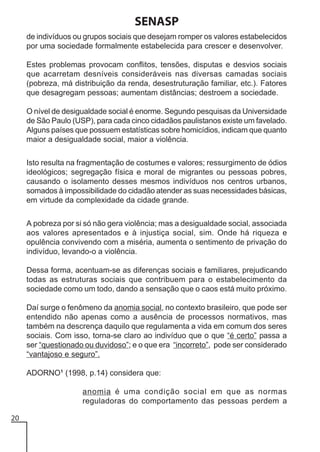 SENASP
de indivíduos ou grupos sociais que desejam romper os valores estabelecidos
por uma sociedade formalmente estabelecida para crescer e desenvolver.
Estes problemas provocam conflitos, tensões, disputas e desvios sociais
que acarretam desníveis consideráveis nas diversas camadas sociais
(pobreza, má distribuição da renda, desestruturação familiar, etc.). Fatores
que desagregam pessoas; aumentam distâncias; destroem a sociedade.
O nível de desigualdade social é enorme. Segundo pesquisas da Universidade
de São Paulo (USP), para cada cinco cidadãos paulistanos existe um favelado.
Alguns países que possuem estatísticas sobre homicídios, indicam que quanto
maior a desigualdade social, maior a violência.
Isto resulta na fragmentação de costumes e valores; ressurgimento de ódios
ideológicos; segregação física e moral de migrantes ou pessoas pobres,
causando o isolamento desses mesmos indivíduos nos centros urbanos,
somados à impossibilidade do cidadão atender as suas necessidades básicas,
em virtude da complexidade da cidade grande.
A pobreza por si só não gera violência; mas a desigualdade social, associada
aos valores apresentados e à injustiça social, sim. Onde há riqueza e
opulência convivendo com a miséria, aumenta o sentimento de privação do
indivíduo, levando-o a violência.
Dessa forma, acentuam-se as diferenças sociais e familiares, prejudicando
todas as estruturas sociais que contribuem para o estabelecimento da
sociedade como um todo, dando a sensação que o caos está muito próximo.
Daí surge o fenômeno da anomia social, no contexto brasileiro, que pode ser
entendido não apenas como a ausência de processos normativos, mas
também na descrença daquilo que regulamenta a vida em comum dos seres
sociais. Com isso, torna-se claro ao indivíduo que o que “é certo” passa a
ser “questionado ou duvidoso”; e o que era “incorreto”, pode ser considerado
“vantajoso e seguro”.
ADORNO1 (1998, p.14) considera que:
anomia é uma condição social em que as normas
reguladoras do comportamento das pessoas perdem a
20

 