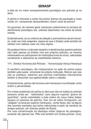 SENASP
a falta de um maior acompanhamento psicológico aos policiais já na
ativa.
A polícia é chamada a cuidar dos piores dramas da população e nisso
reside um componente desequilibrador. Quem cuida da polícia?
Os governos, de maneira geral, estruturam pobremente os serviços de
atendimento psicológico aos policiais diplomados nas áreas de saúde
mental.
Evidentemente, se os critérios de seleção e permanência devem tornarse cada vez mais exigentes, espera-se que o Estado cuide também de
retribuir com salários cada vez mais dignos.
De qualquer forma, o zelo pelo respeito e a decência dos quadros policiais
não cabe apenas ao Estado mas aos próprios policiais, os maiores
interessados em participarem de instituições livres de vícios, valorizadas
socialmente e detentoras de credibilidade histórica.
11ª) Direitos Humanos dos Policiais - Humanização Versus Hierarquia
O equilíbrio psicológico, tão indispensável na ação da polícia passa
também pela saúde emocional da própria instituição. Mesmo que isso
não se justifique, sabemos que policiais maltratados internamente
tendem a descontar sua agressividade sobre o cidadão.
Evidentemente, polícia não funciona sem hierarquia e humilhação, entre
ordem e perversidade.
Em muitas academias de polícia (é claro que não em todas) os policiais
parecem ainda ser “adestrados” para alguma suposta “guerra de
guerrilhas”, sendo submetidos a toda ordem de maus tratos (beber
sangue no pescoço da galinha, ficar em pé sobre formigueiro, ser
“afogado” na lama por superior hierárquico, comer fezes, são só alguns
dos recentes exemplos que tenho colecionado à partir da narrativa de
amigos policiais, em diversas partes do Brasil)
Por uma contaminação da ideologia militar (diga-se de passagem,
presente não apenas nas PMs mas também em muitas polícias civis),
210

 