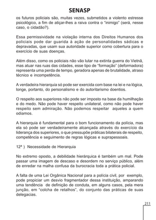 SENASP
os futuros policiais são, muitas vezes, submetidos a violento estresse
psicológico, a fim de atiçar-lhes a raiva contra o “inimigo” (será, nesse
caso, o cidadão?).
Essa permissividade na violação interna dos Direitos Humanos dos
policiais pode dar guarida à ação de personalidades sádicas e
depravadas, que usam sua autoridade superior como cobertura para o
exercício de suas doenças.
Além disso, como os policiais não vão lutar na extinta guerra do Vietnã,
mas atuar nas ruas das cidades, esse tipo de “formação” (deformadora)
representa uma perda de tempo, geradora apenas de brutalidade, atraso
técnico e incompetência.
A verdadeira hierarquia só pode ser exercida com base na lei e na lógica,
longe, portanto, do personalismo e do autoritarismo doentios.
O respeito aos superiores não pode ser imposto na base da humilhação
e do medo. Não pode haver respeito unilateral, como não pode haver
respeito sem admiração. Não podemos respeitar aqueles a quem
odiamos.
A hierarquia é fundamental para o bom funcionamento da polícia, mas
ela só pode ser verdadeiramente alcançada através do exercício da
liderança dos superiores, o que pressupõe práticas bilaterais de respeito,
competência e seguimento de regras lógicas e suprapessoais.
12ª ) Necessidade de Hierarquia
No extremo oposto, a debilidade hierárquica é também um mal. Pode
passar uma imagem de descaso e desordem no serviço público, além
de enredar na malha confusa da burocracia toda a prática policial.
A falta de uma Lei Orgânica Nacional para a polícia civil, por exemplo,
pode propiciar um desvio fragmentador dessa instituição, amparando
uma tendência de definição de conduta, em alguns casos, pela mera
junção, em “colcha de retalhos”, do conjunto das práticas de suas
delegacias.
211

 