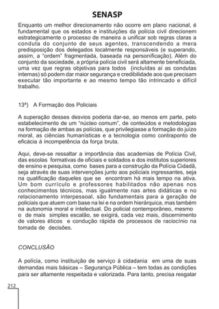SENASP
Enquanto um melhor direcionamento não ocorre em plano nacional, é
fundamental que os estados e instituições da polícia civil direcionem
estrategicamente o processo de maneira a unificar sob regras claras a
conduta do conjunto de seus agentes, transcendendo a mera
predisposição dos delegados localmente responsáveis (e superando,
assim, a “ordem” fragmentada, baseada na personificação). Além do
conjunto da sociedade, a própria polícia civil será altamente beneficiada,
uma vez que regras objetivas para todos (incluídas aí as condutas
internas) só podem dar maior segurança e credibilidade aos que precisam
executar tão importante e ao mesmo tempo tão intrincado e difícil
trabalho.
13ª) A Formação dos Policiais
A superação desses desvios poderia dar-se, ao menos em parte, pelo
estabelecimento de um “núcleo comum”, de conteúdos e metodologias
na formação de ambas as polícias, que privilegiasse a formação do juízo
moral, as ciências humanísticas e a tecnologia como contraponto de
eficácia à incompetência da força bruta.
Aqui, deve-se ressaltar a importância das academias de Polícia Civil,
das escolas formativas de oficiais e soldados e dos institutos superiores
de ensino e pesquisa, como bases para a construção da Polícia Cidadã,
seja através de suas intervenções junto aos policiais ingressantes, seja
na qualificação daqueles que se encontram há mais tempo na ativa.
Um bom currículo e professores habilitados não apenas nos
conhecimentos técnicos, mas igualmente nas artes didáticas e no
relacionamento interpessoal, são fundamentais para a geração de
policiais que atuem com base na lei e na ordem hierárquica, mas também
na autonomia moral e intelectual. Do policial contemporâneo, mesmo
o de mais simples escalão, se exigirá, cada vez mais, discernimento
de valores éticos e condução rápida de processos de raciocínio na
tomada de decisões.

CONCLUSÃO
A polícia, como instituição de serviço à cidadania em uma de suas
demandas mais básicas – Segurança Pública – tem todas as condições
para ser altamente respeitada e valorizada. Para tanto, precisa resgatar
212

 