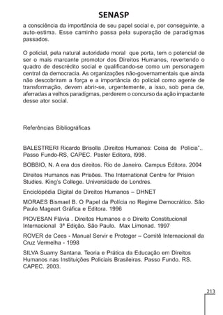 SENASP
a consciência da importância de seu papel social e, por conseguinte, a
auto-estima. Esse caminho passa pela superação de paradigmas
passados.
O policial, pela natural autoridade moral que porta, tem o potencial de
ser o mais marcante promotor dos Direitos Humanos, revertendo o
quadro de descrédito social e qualificando-se como um personagem
central da democracia. As organizações não-governamentais que ainda
não descobriram a força e a importância do policial como agente de
transformação, devem abrir-se, urgentemente, a isso, sob pena de,
aferradas a velhos paradigmas, perderem o concurso da ação impactante
desse ator social.

Referências Bibliográficas

BALESTRERI Ricardo Brisolla .Direitos Humanos: Coisa de Polícia”..
Passo Fundo-RS, CAPEC. Paster Editora, l998.
BOBBIO, N. A era dos direitos. Rio de Janeiro. Campus Editora. 2004
Direitos Humanos nas Prisões. The International Centre for Prision
Studies. King’s College. Universidade de Londres.
Enciclópédia Digital de Direitos Humanos – DHNET
MORAES Bismael B. O Papel da Polícia no Regime Democrático. São
Paulo Mageart Gráfica e Editora. 1996
PIOVESAN Flávia . Direitos Humanos e o Direito Constitucional
Internacional 3ª Edição. São Paulo. Max Limonad. 1997
ROVER de Cees - Manual Servir e Proteger – Comitê Internacional da
Cruz Vermelha - 1998
SILVA Suamy Santana. Teoria e Prática da Educação em Direitos
Humanos nas Instituições Policiais Brasileiras. Passo Fundo. RS.
CAPEC. 2003.

213

 