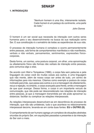 SENASP
1. INTRODUÇÃO

“Nenhum homem é uma ilha, inteiramente isolada.
Cada homem é um pedaço do continente, uma parte
do todo.”
John Donne

O homem é um ser social que necessita da interação com outros seres
humanos para o seu desenvolvimento na busca da sua realização como
Ser. E sua constituição é o somatório de todas as experiências de sua vida.
O processo de interação humana é complexo e ocorre permanentemente
entre pessoas, sob forma de comportamentos manifestos e não manifestos,
verbais e não verbais, pensamentos, sentimentos, expressões físicocorporais.
Desta forma, um sorriso, uma postura corporal, um olhar, uma aproximação
ou afastamento físico são formas não verbais de interação entre pessoas,
pois comunica algo a elas.
De acordo com Weil e Tompakow (1986), o corpo fala sem palavras e pela
linguagem do corpo você diz muitas coisas aos outros, é uma linguagem
que não mente, além de nosso corpo ser antes de tudo, um centro de
informações para nós mesmos. Citamos como exemplo a postura do corpo
inclinado para trás, que passa aos outros e a si a mensagem de afastamento,
recuo e rejeição, no entanto, o corpo avançado para frente, emite a mensagem
de que quer avançar. Dessa forma, o corpo é um importante veículo de
comunicação, que não pode ser desconsiderado nas relações de interação
entre pessoas, já que a mensagem transmitida por ele pode aproximar ou
distanciar, facilitar ou complicar as relações interpessoais.
As relações interpessoais desenvolvem-se em decorrência do processo de
interação, que não são unilaterais, tudo o que acontece no relacionamento
interpessoal decorre, levando-se em conta duas fontes: EU e OUTRO (S).
O comportamento do ser humano agrega um complexo de situações abstratas
oriundas do próprio Ser, em aquisições passadas e presentes e da interação
do Ser com o meio.
217

 