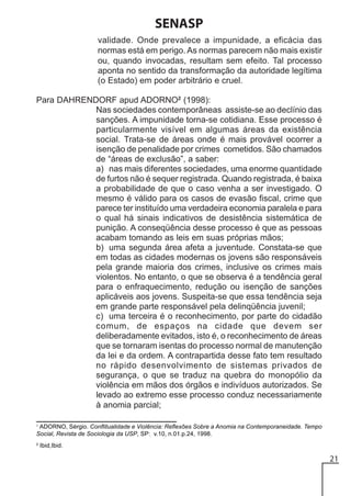 SENASP
validade. Onde prevalece a impunidade, a eficácia das
normas está em perigo. As normas parecem não mais existir
ou, quando invocadas, resultam sem efeito. Tal processo
aponta no sentido da transformação da autoridade legítima
(o Estado) em poder arbitrário e cruel.
Para DAHRENDORF apud ADORNO2 (1998):
Nas sociedades contemporâneas assiste-se ao declínio das
sanções. A impunidade torna-se cotidiana. Esse processo é
particularmente visível em algumas áreas da existência
social. Trata-se de áreas onde é mais provável ocorrer a
isenção de penalidade por crimes cometidos. São chamados
de “áreas de exclusão”, a saber:
a) nas mais diferentes sociedades, uma enorme quantidade
de furtos não é sequer registrada. Quando registrada, é baixa
a probabilidade de que o caso venha a ser investigado. O
mesmo é válido para os casos de evasão fiscal, crime que
parece ter instituído uma verdadeira economia paralela e para
o qual há sinais indicativos de desistência sistemática de
punição. A conseqüência desse processo é que as pessoas
acabam tomando as leis em suas próprias mãos;
b) uma segunda área afeta a juventude. Constata-se que
em todas as cidades modernas os jovens são responsáveis
pela grande maioria dos crimes, inclusive os crimes mais
violentos. No entanto, o que se observa é a tendência geral
para o enfraquecimento, redução ou isenção de sanções
aplicáveis aos jovens. Suspeita-se que essa tendência seja
em grande parte responsável pela delinqüência juvenil;
c) uma terceira é o reconhecimento, por parte do cidadão
comum, de espaços na cidade que devem ser
deliberadamente evitados, isto é, o reconhecimento de áreas
que se tornaram isentas do processo normal de manutenção
da lei e da ordem. A contrapartida desse fato tem resultado
no rápido desenvolvimento de sistemas privados de
segurança, o que se traduz na quebra do monopólio da
violência em mãos dos órgãos e indivíduos autorizados. Se
levado ao extremo esse processo conduz necessariamente
à anomia parcial;
1

ADORNO, Sérgio. Conflitualidade e Violência: Reflexões Sobre a Anomia na Contemporaneidade. Tempo
Social, Revista de Sociologia da USP, SP: v.10, n.01.p.24, 1998.

2

Ibid,Ibid.

21

 