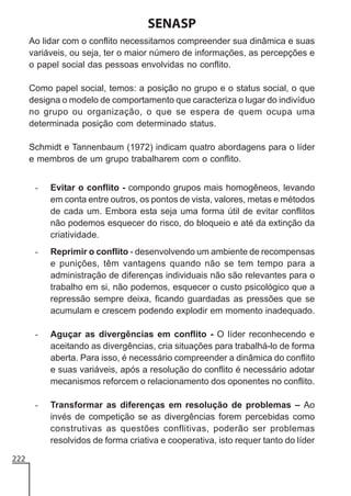 SENASP
Ao lidar com o conflito necessitamos compreender sua dinâmica e suas
variáveis, ou seja, ter o maior número de informações, as percepções e
o papel social das pessoas envolvidas no conflito.
Como papel social, temos: a posição no grupo e o status social, o que
designa o modelo de comportamento que caracteriza o lugar do indivíduo
no grupo ou organização, o que se espera de quem ocupa uma
determinada posição com determinado status.
Schmidt e Tannenbaum (1972) indicam quatro abordagens para o líder
e membros de um grupo trabalharem com o conflito.
-

-

Reprimir o conflito - desenvolvendo um ambiente de recompensas
e punições, têm vantagens quando não se tem tempo para a
administração de diferenças individuais não são relevantes para o
trabalho em si, não podemos, esquecer o custo psicológico que a
repressão sempre deixa, ficando guardadas as pressões que se
acumulam e crescem podendo explodir em momento inadequado.

-

Aguçar as divergências em conflito - O líder reconhecendo e
aceitando as divergências, cria situações para trabalhá-lo de forma
aberta. Para isso, é necessário compreender a dinâmica do conflito
e suas variáveis, após a resolução do conflito é necessário adotar
mecanismos reforcem o relacionamento dos oponentes no conflito.

-

222

Evitar o conflito - compondo grupos mais homogêneos, levando
em conta entre outros, os pontos de vista, valores, metas e métodos
de cada um. Embora esta seja uma forma útil de evitar conflitos
não podemos esquecer do risco, do bloqueio e até da extinção da
criatividade.

Transformar as diferenças em resolução de problemas – Ao
invés de competição se as divergências forem percebidas como
construtivas as questões conflitivas, poderão ser problemas
resolvidos de forma criativa e cooperativa, isto requer tanto do líder

 