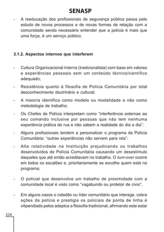 SENASP
-

A reeducação dos profissionais de segurança pública passa pelo
estudo de novos processos e de novas formas de relação com a
comunidade sendo necessário entender que a polícia é mais que
uma força, é um serviço público.

3.1.2. Aspectos internos que interferem
-

-

Resistência quanto à filosofia de Polícia Comunitária por total
desconhecimento doutrinário e cultural;

-

A maioria identifica como modelo ou modalidade e não como
metodologia de trabalho;

-

Os Chefes de Polícia interpretam como “interferência externas ao
seu comando inclusive por pessoas que não tem nenhuma
experiência prática de rua e não sabem a realidade do dia a dia”;

-

Alguns profissionais tendem a personalizar o programa de Polícia
Comunitária: “outras experiências não servem para nós”;

-

Alta rotatividade na Instituição prejudicando os trabalhos
desenvolvidos de Polícia Comunitária causando um desestímulo
daqueles que até então acreditavam no trabalho. O turn-over ocorre
em todos os escalões e, prioritariamente se escolhe quem está no
programa;

-

O policial que desenvolve um trabalho de proximidade com a
comunidade local é visto como “vagabundo ou protetor de civis”;

-

224

Cultura Organizacional Interna (tradicionalista) com base em valores
e experiências pessoais sem um conteúdo técnico/científico
adequado;

Em alguns casos o cidadão ou líder comunitário que interage, cobra
ações da polícia e prestigia os policiais de ponta de linha é
vilipendiado pelos adeptos a filosofia tradicional, afirmando este estar

 