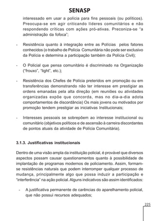 SENASP
interessado em usar a polícia para fins pessoais (ou políticos).
Preocupa-se em agir criticando líderes comunitários e não
respondendo críticas com ações pró-ativas. Preconiza-se “a
administração da fofoca”;
-

Resistência quanto à integração entre as Polícias pelos fatores
conhecidos (o trabalho de Polícia Comunitária não pode ser exclusivo
da Polícia e determina a participação também da Polícia Civil);

-

O Policial que pensa comunitário é discriminado na Organização
(“frouxo”, “light”, etc.);

-

Resistência dos Chefes de Polícia preteridos em promoção ou em
transferências demonstrando não ter interesse em prestigiar as
ordens emanadas pela alta direção (em reuniões ou atividades
organizadas expõe que concorda, mas no dia-a-dia adota
comportamentos de discordância) Os mais jovens ou motivados por
promoção tendem prestigiar as iniciativas Institucionais;

-

Interesses pessoais se sobrepõem ao interesse institucional ou
comunitário (objetivos políticos e de ascensão à carreira discordantes
de pontos atuais da atividade de Polícia Comunitária).

3.1.3. Justificativas institucionais
Dentro de uma visão ampla da instituição policial, é provável que diversos
aspectos possam causar questionamentos quanto à possibilidade de
implantação de programas modernos de policiamento. Assim, formamse resistências naturais que podem interromper qualquer processo de
mudança, principalmente algo que possa induzir a participação e
“interferência” na ação policial. Alguns indicativos são assim identificados:
-

A justificativa permanente de carências do aparelhamento policial,
que não possui recursos adequados;
225

 