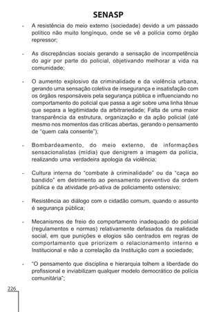 SENASP
-

-

As discrepâncias sociais gerando a sensação de incompetência
do agir por parte do policial, objetivando melhorar a vida na
comunidade;

-

O aumento explosivo da criminalidade e da violência urbana,
gerando uma sensação coletiva de insegurança e insatisfação com
os órgãos responsáveis pela segurança pública e influenciando no
comportamento do policial que passa a agir sobre uma linha tênue
que separa a legitimidade da arbitrariedade; Falta de uma maior
transparência da estrutura, organização e da ação policial (até
mesmo nos momentos das críticas abertas, gerando o pensamento
de “quem cala consente”);

-

Bombardeamento, do meio externo, de informações
sensacionalistas (mídia) que denigrem a imagem da polícia,
realizando uma verdadeira apologia da violência;

-

Cultura interna do “combate à criminalidade” ou da “caça ao
bandido” em detrimento ao pensamento preventivo da ordem
pública e da atividade pró-ativa de policiamento ostensivo;

-

Resistência ao diálogo com o cidadão comum, quando o assunto
é segurança pública;

-

Mecanismos de freio do comportamento inadequado do policial
(regulamentos e normas) relativamente defasados da realidade
social, em que punições e elogios são centrados em regras de
comportamento que priorizem o relacionamento interno e
Institucional e não a correlação da Instituição com a sociedade;

-

226

A resistência do meio externo (sociedade) devido a um passado
político não muito longínquo, onde se vê a polícia como órgão
repressor;

“O pensamento que disciplina e hierarquia tolhem a liberdade do
profissional e inviabilizam qualquer modelo democrático de polícia
comunitária”;

 