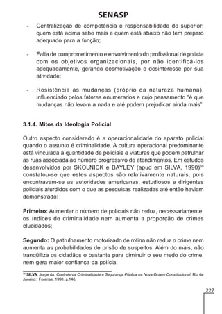 SENASP
-

Centralização de competência e responsabilidade do superior:
quem está acima sabe mais e quem está abaixo não tem preparo
adequado para a função;

-

Falta de comprometimento e envolvimento do profissional de polícia
com os objetivos organizacionais, por não identificá-los
adequadamente, gerando desmotivação e desinteresse por sua
atividade;

-

Resistência às mudanças (próprio da natureza humana),
influenciado pelos fatores enumerados e cujo pensamento “é que
mudanças não levam a nada e até podem prejudicar ainda mais”.

3.1.4. Mitos da Ideologia Policial
Outro aspecto considerado é a operacionalidade do aparato policial
quando o assunto é criminalidade. A cultura operacional predominante
está vinculada à quantidade de policiais e viaturas que podem patrulhar
as ruas associada ao número progressivo de atendimentos. Em estudos
desenvolvidos por SKOLNICK e BAYLEY (apud em SILVA, 1990)38
constatou-se que estes aspectos são relativamente naturais, pois
encontravam-se as autoridades americanas, estudiosos e dirigentes
policiais aturdidos com o que as pesquisas realizadas até então haviam
demonstrado:
Primeiro: Aumentar o número de policiais não reduz, necessariamente,
os índices de criminalidade nem aumenta a proporção de crimes
elucidados;
Segundo: O patrulhamento motorizado de rotina não reduz o crime nem
aumenta as probabilidades de prisão de suspeitos. Além do mais, não
tranqüiliza os cidadãos o bastante para diminuir o seu medo do crime,
nem gera maior confiança da polícia;
38
SILVA, Jorge da. Controle da Criminalidade e Segurança Pública na Nova Ordem Constitucional. Rio de
Janeiro: Forense, 1990. p.146.

227

 