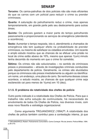 SENASP
Terceiro: Os carros-patrulhas de dois policiais não são mais eficientes
do que os carros com um policial para reduzir o crime ou prender
criminosos;
Quarto: A saturação do patrulhamento reduz o crime, mas apenas
temporariamente, em grande parte pelo seu deslocamento para outras
áreas;
Quinto: Os policiais gastam a maior parte do tempo patrulhando
passivamente e proporcionando os serviços de emergência (atendendo
a ocorrência);
Sexto: Aumentar o tempo resposta, isto é, atendimento a chamados de
emergência não tem qualquer efeito na probabilidade de prender
criminosos, ou mesmo de satisfazer os cidadãos envolvidos. Um recente
e amplo estudo mostrou que as chances de se efetuar uma prisão no
local de crime estão abaixo de 10%, mesmo que apenas 1(um) minuto
tenha decorrido do momento em que o crime foi cometido;
Sétimo: Os crimes não são solucionados – no sentido de criminosos
presos e processados – através de investigações criminais conduzidas
pelo departamento de polícia. Geralmente, os crimes são elucidados
porque os criminosos são presos imediatamente ou alguém os identifica:
um nome, um endereço, uma placa de carro. Se nenhuma dessas coisas
acontece, o estudo mostra, as chances de que qualquer crime seja
esclarecido cai para menos de 1(uma) em 10 (dez).
3.1.5. O problema da rotatividade dos chefes de polícia
Outro ponto indicado é a rotatividade dos Chefes de Polícia. Para que o
trabalho não sofra solução de continuidade, há necessidade do
envolvimento de todos Os Chefes de Polícia, nos diversos níveis, com
essa nova filosofia e estratégia organizacional.
Como argumenta TROJANOWICZ (1994)39: A rotatividade dos
chefes de polícia também contribui para a contestação interna, já que
39
TROJANOWICZ, Robert. Policiamento Comunitário: Como Começar. Rio de Janeiro: Polícia Militar, 1994.
p.28 e 43.

228

 