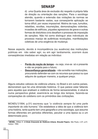 SENASP
d) uma Quarta área de exclusão diz respeito à própria falta
de direção ou orientação das sanções. Para o sociólogo
alemão, quando a extensão das violações às normas se
tornarem bastante vastas, sua conseqüente aplicação se
torna difícil, por vezes impossível. Motins de ruas, tumultos,
rebeliões, revoltas, insurreições, demonstrações violentas,
invasões de edifícios, piquetes agressivos de greve e outras
formas de distúrbios civis desafiam o processo de imposição
de sanções. Não há como distinguir atos individuais de
processo maciço de autênticas revoluções, manifestações
coletivas de uma exigência de mudança.
Nesse aspecto, devido à incompetência (ou ausência) das instituições
públicas em não saber agir, ou em agir tardiamente, ocorrem duas
conseqüências imediatas em relação ao indivíduo:

-

Perda da noção de tempo - ou seja, vive-se só o presente
e não se projeta para o futuro;
Desconfiança generalizada - não acredita nas instituições,
procurando defender-se com os recursos que possui ou que
adquire de qualquer maneira, a qualquer preço.

Alguns estudos valiosos da violência urbana, no Brasil e em outros países,
demonstram que há uma dimensão histórica. O que parece estar faltando
para aqueles que analisam a violência de forma sensacionalista, é situá-la
numa perspectiva global, examiná-la ao longo dos tempos, fazendo-se
comparações do cotidiano com os primórdios das civilizações.
MCNEIL3(1994, p.01) escreveu que “a violência sempre foi uma parte
importante da vida humana.” Ele estabelece a idéia de que a violência tem
uma história, tanto quanto tem uma geografia e uma sociologia, que assume
formas diferentes em períodos diferentes, peculiar a uma época ou a um
determinado povo.
3
MCNEL, Willian H. A Onda Crescente de Violência Urbana. Braudel Papers, São Paulo, n.07, p.01,
mai/jun. 1994.

22

 