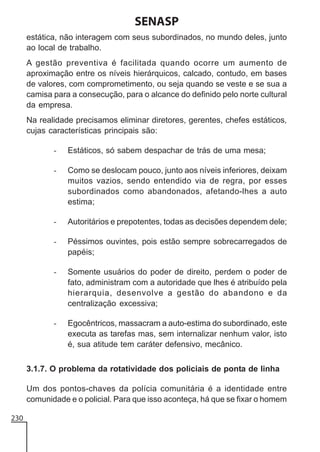 SENASP
estática, não interagem com seus subordinados, no mundo deles, junto
ao local de trabalho.
A gestão preventiva é facilitada quando ocorre um aumento de
aproximação entre os níveis hierárquicos, calcado, contudo, em bases
de valores, com comprometimento, ou seja quando se veste e se sua a
camisa para a consecução, para o alcance do definido pelo norte cultural
da empresa.
Na realidade precisamos eliminar diretores, gerentes, chefes estáticos,
cujas características principais são:
-

Estáticos, só sabem despachar de trás de uma mesa;

-

Como se deslocam pouco, junto aos níveis inferiores, deixam
muitos vazios, sendo entendido via de regra, por esses
subordinados como abandonados, afetando-lhes a auto
estima;

-

Autoritários e prepotentes, todas as decisões dependem dele;

-

Péssimos ouvintes, pois estão sempre sobrecarregados de
papéis;

-

Somente usuários do poder de direito, perdem o poder de
fato, administram com a autoridade que lhes é atribuído pela
hierarquia, desenvolve a gestão do abandono e da
centralização excessiva;

-

Egocêntricos, massacram a auto-estima do subordinado, este
executa as tarefas mas, sem internalizar nenhum valor, isto
é, sua atitude tem caráter defensivo, mecânico.

3.1.7. O problema da rotatividade dos policiais de ponta de linha
Um dos pontos-chaves da polícia comunitária é a identidade entre
comunidade e o policial. Para que isso aconteça, há que se fixar o homem
230

 