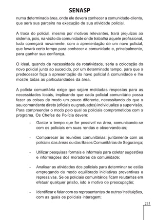 SENASP
numa determinada área, onde ele deverá conhecer a comunidade-cliente,
que será sua parceira na execução de sua atividade policial.
A troca do policial, mesmo por motivos relevantes, trará prejuízos ao
sistema, pois, na visão da comunidade onde trabalha aquele profissional,
tudo começará novamente, com a apresentação de um novo policial,
que levará certo tempo para conhecer a comunidade e, principalmente,
para ganhar sua confiança.
O ideal, quando da necessidade de rotatividade, seria a colocação do
novo policial junto ao sucedido, por um determinado tempo, para que o
predecessor faça a apresentação do novo policial à comunidade e lhe
mostre todas as particularidades da área.
A polícia comunitária exige que sejam moldadas respostas para as
necessidades locais, implicando que cada policial comunitário possa
fazer as coisas de modo um pouco diferente, necessitando do que o
seu comandante direto (oficiais ou graduados) individualize a supervisão.
Para compreender o modo pelo qual os policiais comprometidos com o
programa, Os Chefes de Polícia devem:
-

Gastar o tempo que for possível na área, comunicando-se
com os policiais em suas rondas e observando-os;

-

Comparecer às reuniões comunitárias, juntamente com os
policiais das áreas ou das Bases Comunitárias de Segurança;

-

Utilizar pesquisas formais e informais para coletar sugestões
e informações dos moradores da comunidade;

-

Analisar as atividades dos policiais para determinar se estão
empregando de modo equilibrado iniciativas preventivas e
repressivas. Se os policiais comunitários ficam relutantes em
efetuar qualquer prisão, isto é motivo de preocupação;

-

Identificar e falar com os representantes de outras instituições,
com as quais os policiais interagem;
231

 