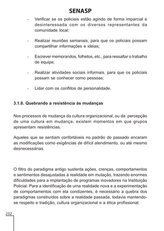 SENASP
-

Verificar se os policiais estão agindo de forma imparcial e
desinteressada com os diversos representantes da
comunidade local;

-

Realizar reuniões semanais, para que os policiais possam
compartilhar informações e idéias;

-

Escrever memorandos, folhetos, etc., para ressaltar o trabalho
de equipe;

-

Realizar atividades sociais informais, para que os policiais
possam se conhecer como pessoas;

-

Lidar com os conflitos de personalidade.

3.1.8. Quebrando a resistência às mudanças
Nos processos de mudança da cultura organizacional, ou da percepção
de uma cultura em mudança, existem momentos em que grupos
apresentam resistências.
Aqueles que se sentiam confortáveis no padrão do passado encaram
as modificações como exigências de difícil atendimento, ou até mesmo
desnecessárias.

O filtro do paradigma antigo sustenta ações, crenças, comportamentos
e sentimentos desajustadas à realidade em mutação, trazendo enormes
dificuldades para a implantação de programas inovadores na Instituição
Policial. Para a identificação de uma realidade nova e a experimentação
de comportamentos com ela condizentes, é necessário a quebra dos
paradigmas construídos sobre a realidade passada, todavia mantendose respeito e tradição, cultura organizacional e a ética profissional.
232

 