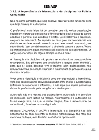 SENASP
3.1.9. A importância da hierarquia e da disciplina na Polícia
Comunitária
Não há como acreditar, que seja possível fazer a Polícia funcionar sem
que haja hierarquia e disciplina.
O profissional mais leigo há de perceber que não existe organização
social sem hierarquia e disciplina: o filho obedece o pai; o caixa de banco
obedece o gerente, que obedece o diretor. Se invertermos o processo,
ninguém se entenderá. Ao superior se dá o grau da competência em
decidir sobre determinado assunto e em determinado momento; ao
subordinado (sem demérito nenhum) o direito de cumprir a ordem. Todos
os profissionais em algum momento são superiores ou subordinados. O
cargo superior deve ser algo a almejar, e não a odiar.
A hierarquia e a disciplina não podem ser confundidas com punição e
recompensa. São princípios que possibilitam a ligação entre “mundos”,
para que a Polícia continue viva e atuante, sem discrepâncias nos
relacionamentos, buscando valorizar o profissional de polícia nas suas
diversas funções.
Viver com a hierarquia e disciplina deve ser algo natural e harmônico,
visto que possibilita uma convivência salutar entre chefes e subordinados
(diferente de superiores e inferiores), e não algo que separa pessoas e
distancia profissionais pela arrogância e destempero.
Autocracia não é o mesmo que autoritarismo. Autocracia é o exercício
da imposição, com justiça na relação. Autoritarismo é a autocracia de
forma exagerada, na qual o chefe magoa, fere a auto-estima do
subordinado, ferindo-o na sua dignidade.
Ressalta CAMARGO (1990)40: a hierarquia e a disciplina não são
necessárias só para sustentar o controle administrativo dos atos dos
membros da força, mas também a eficiência operacional.
40

CAMARGO, Carlos Alberto de. Cidadania e Autoridade. SP: PMESP: Força Policial, 1997, p.12.

233

 