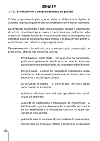 SENASP
3.1.10. Envolvimento e comprometimento do policial
O fator preponderante para que se atinja um determinado objetivo, é
acreditar no produto que oferecemos e fornecê-lo com melhor qualidade.
No ambiente profissional o bom relacionamento conduz a assimilação
de novos procedimentos e novas experiências que melhoram, não
apenas as relações funcionais, mas, principalmente, o desempenho e a
confiança entre os funcionários mais antigos e os mais jovens. Enfim, é
o lubrificante que melhora a engrenagem social.
Deve-se ressaltar a importância para uma organização da motivação do
profissional, através dos seguintes valores:
-

-

Moral elevado - a posse de habilitações necessárias, ajuda
a satisfazer certas necessidades humanas básicas tais como
segurança e a satisfação do ego;

-

Supervisão reduzida - o empregado instruído pode
supervisionar a si mesmo;

-

Acidentes reduzidos - uma instrução apropriada deve reduzir
a taxa de acidentes;

-

Aumento na estabilidade e flexibilidade da organização - a
habilidade da organização em manter sua eficiência constituise em estabilidade e a flexibilidade consiste no ajuste das
variações conjunturais.

-

prática de valores estabelecidos como base da nova cultura;

234

Produtividade aumentada - um aumento na capacidade
profissional geralmente resulta num incremento, tanto em
quantidade como em qualidade, do desempenho profissional;

manutenção de clima que valorize e reconheça as pessoas;

 