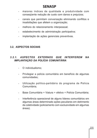 SENASP
-

maiores índices de qualidade e produtividade com
conseqüente redução de custo com danos e prejuízos;

-

canais que permitam conversação eliminando conflitos e
insatisfações que afetem a organização;

-

melhora do relacionamento interpessoal;

-

estabelecimento de administração participativa;

-

implantação de ações gerenciais preventivas.

3.2. ASPECTOS SOCIAIS

3.2.1. ASPECTOS EXTERNOS QUE INTERFEREM
IMPLANTAÇÃO DA POLÍCIA COMUNITÁRIA

NA

-

O individualismo;

-

Privilegiar a polícia comunitária em benefício de algumas
comunidades;

-

Utilização político-partidário do programa de Polícia
Comunitária;

-

Base Comunitária + Viatura + efetivo = Polícia Comunitária;

-

Interferência operacional de alguns lideres comunitários em
algumas áreas determinado ações peculiares em detrimento
da coletividade (policiamento com exclusividade em algumas
áreas).

235

 
