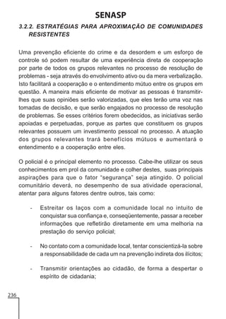 SENASP
3.2.2. ESTRATÉGIAS PARA APROXIMAÇÃO DE COMUNIDADES
RESISTENTES
Uma prevenção eficiente do crime e da desordem e um esforço de
controle só podem resultar de uma experiência direta de cooperação
por parte de todos os grupos relevantes no processo de resolução de
problemas - seja através do envolvimento ativo ou da mera verbalização.
Isto facilitará a cooperação e o entendimento mútuo entre os grupos em
questão. A maneira mais eficiente de motivar as pessoas é transmitirlhes que suas opiniões serão valorizadas, que eles terão uma voz nas
tomadas de decisão, e que serão engajados no processo de resolução
de problemas. Se esses critérios forem obedecidos, as iniciativas serão
apoiadas e perpetuadas, porque as partes que constituem os grupos
relevantes possuem um investimento pessoal no processo. A atuação
dos grupos relevantes trará benefícios mútuos e aumentará o
entendimento e a cooperação entre eles.
O policial é o principal elemento no processo. Cabe-lhe utilizar os seus
conhecimentos em prol da comunidade e colher destes, suas principais
aspirações para que o fator “segurança” seja atingido. O policial
comunitário deverá, no desempenho de sua atividade operacional,
atentar para alguns fatores dentre outros, tais como:
-

-

No contato com a comunidade local, tentar conscientizá-la sobre
a responsabilidade de cada um na prevenção indireta dos ilícitos;

-

236

Estreitar os laços com a comunidade local no intuito de
conquistar sua confiança e, conseqüentemente, passar a receber
informações que refletirão diretamente em uma melhoria na
prestação do serviço policial;

Transmitir orientações ao cidadão, de forma a despertar o
espírito de cidadania;

 