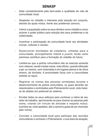 SENASP
-

Zelar constantemente pelo bem-estar e qualidade de vida da
comunidade local;

-

Despertar no cidadão o interesse pela solução em conjunto,
através da ajuda mútua, frente aos problemas comuns;

-

Instruir a população sobre os seus direitos como cidadão e como
acionar o poder público para solução dos seus problemas e da
coletividade;

-

Incentivar a participação da comunidade local nas atividades
cívicas, culturais e sociais;

-

Desenvolver atividades de cidadania, voltadas para a
comunidade, principalmente infantil e juvenil, tendo como
premissa contribuir para a formação do cidadão do futuro;

-

Lembre-se que a polícia comunitária não se executa somente
com viaturas, sendo muitas vezes, mais eficaz, quando efetuado
a pé, ou mesmo, com motonetas e em lugares planos e de clima
ameno, de bicicleta. A proximidade física com a comunidade
estreita os laços;

-

Registrar os nomes das pessoas contatadas durante o
desenvolvimento da polícia comunitária, os quais deverão ser
relacionados e controlados pelo Policiamento Local, visto tratarse de aliados em potencial ao sistema;

-

Envidar todos os seus esforços para conhecer a rotina de seu
setor de trabalho, aprimorando-se para chamar as pessoas pelo
nome, criando um vínculo de amizade e respeito mútuo.
(Lembre-se, evite apelidos, até o cachorro gosta de ser chamado
pelo nome);

-

Convidar a comunidade local para participar das reuniões
comunitárias e conhecer o Policiamento e sua área de atuação;
237

 