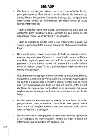 SENASP
-

-

Tratar o cidadão como um aliado, exercitando-se para dele se
aproximar para “quebrar o gelo”. Lembre-se que antes de ser
um policial militar, você também é um cidadão;

-

Tratar os pequenos delitos com a sua importância devida. Às
vezes, o pequeno delito é o que realmente aflige a comunidade
local;

-

Nos locais onde houver incidência de furto ou outros delitos,
efetuar pequenas reuniões com a comunidade para orientá-la e
mantê-la vigilante para acionar a Polícia corretamente; as
pessoas comuns muitas vezes não desconfiam e não sabem
evitar os delitos, desta forma o policial estará desenvolvendo a
mútua colaboração;

-

Utilizar pequenos espaços de reuniões das igrejas, Lions, Rotary,
Maçonaria, Clubes de Serviços, Câmara Municipal, Associações
de bairros e outros, para divulgar e prestar contas dos serviços
que vem desenvolvendo, tudo de comum acordo entre o Cmt
da Base de Segurança Comunitária e os responsáveis pelos
órgãos, evitando sempre se tornar inconveniente em razão do
tempo;

-

Atentar para os eventos que ocorrem na sua área ou estão
programados, para se mostrar presente e preocupado com a
segurança dos freqüentadores e de seus veículos, tudo dentro
das normas da Corporação;

-

238

Conhecer as forças vivas de sua comunidade local,
principalmente os Presidentes de Associação de Moradores,
Lions, Rotary, Maçonaria, Clubes de Serviço, etc., os quais são
importantes fontes de informações em decorrência de suas
representatividades;

Nas entrevistas e participações nas reuniões, sempre agradecer
a participação da comunidade, nunca divulgar a fonte da
informação que redundou em prisões, etc.

 