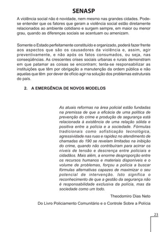 SENASP
A violência social não é novidade, nem mesmo nas grandes cidades. Podese entender que os fatores que geram a violência social estão diretamente
relacionados ao ambiente cotidiano e surgem sempre, em maior ou menor
grau, quando as diferenças sociais se acentuam ou amenizam.
Somente o Estado perfeitamente constituído e organizado, poderá fazer frente
aos aspectos que são os causadores da violência e, assim, agir
preventivamente, e não após os fatos consumados, ou seja, nas
conseqüências. As crescentes crises sociais urbanas e rurais demonstram
em que patamar as coisas se encontram; tenta-se responsabilizar as
instituições que têm por obrigação a manutenção da ordem pública e não
aquelas que têm por dever de ofício agir na solução dos problemas estruturais
do país.
2. A EMERGÊNCIA DE NOVOS MODELOS

As atuais reformas na área policial estão fundadas
na premissa de que a eficácia de uma política de
prevenção do crime e produção de segurança está
relacionada à existência de uma relação sólida e
positiva entre a polícia e a sociedade. Fórmulas
tradicionais como sofisticação tecnológica,
agressividade nas ruas e rapidez no atendimento de
chamadas do 190 se revelam limitadas na inibição
do crime, quando não contribuíram para acirrar os
níveis de tensão e descrença entre policiais e
cidadãos. Mais além, a enorme desproporção entre
os recursos humanos e materiais disponíveis e o
volume de problemas, forçou a polícia a buscar
fórmulas alternativas capazes de maximizar o seu
potencial de intervenção. Isto significa o
reconhecimento de que a gestão da segurança não
é responsabilidade exclusiva da polícia, mas da
sociedade como um todo.
Theodomiro Dias Neto
Do Livro Policiamento Comunitário e o Controle Sobre a Polícia
23

 