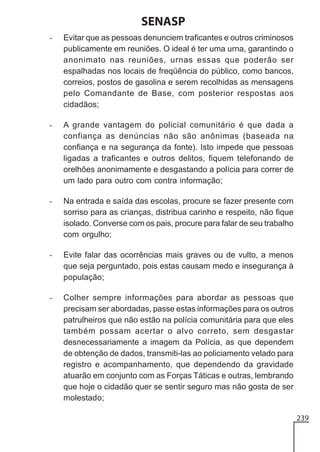 SENASP
-

Evitar que as pessoas denunciem traficantes e outros criminosos
publicamente em reuniões. O ideal é ter uma urna, garantindo o
anonimato nas reuniões, urnas essas que poderão ser
espalhadas nos locais de freqüência do público, como bancos,
correios, postos de gasolina e serem recolhidas as mensagens
pelo Comandante de Base, com posterior respostas aos
cidadãos;

-

A grande vantagem do policial comunitário é que dada a
confiança as denúncias não são anônimas (baseada na
confiança e na segurança da fonte). Isto impede que pessoas
ligadas a traficantes e outros delitos, fiquem telefonando de
orelhões anonimamente e desgastando a polícia para correr de
um lado para outro com contra informação;

-

Na entrada e saída das escolas, procure se fazer presente com
sorriso para as crianças, distribua carinho e respeito, não fique
isolado. Converse com os pais, procure para falar de seu trabalho
com orgulho;

-

Evite falar das ocorrências mais graves ou de vulto, a menos
que seja perguntado, pois estas causam medo e insegurança à
população;

-

Colher sempre informações para abordar as pessoas que
precisam ser abordadas, passe estas informações para os outros
patrulheiros que não estão na polícia comunitária para que eles
também possam acertar o alvo correto, sem desgastar
desnecessariamente a imagem da Polícia, as que dependem
de obtenção de dados, transmiti-las ao policiamento velado para
registro e acompanhamento, que dependendo da gravidade
atuarão em conjunto com as Forças Táticas e outras, lembrando
que hoje o cidadão quer se sentir seguro mas não gosta de ser
molestado;
239

 