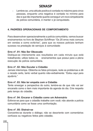SENASP
-

Lembre-se, uma atitude positiva é contada no máximo para cinco
pessoas, enquanto uma negativa é contada no mínimo para
dez e que tão importante quanto conseguir um novo simpatizante
da polícia comunitária, é manter o já conquistado.

4. PADRÕES OPERACIONAIS DE COMPORTAMENTO
Para desenvolver operacionalmente a polícia comunitária, vamos buscar
ensinamentos no livro de Stephan Schiffman “Os 25 erros mais comuns
em vendas e como evitá-los”, para que os nossos policiais tenham
sucesso na prestação de serviços à comunidade:
Erro nº. 01: Não Ser Obcecado
Dedique-se inteiramente aos resultados em cada minuto que está
trabalhando; utilize todos os ensinamentos que possui para a plena
execução da polícia comunitária.
Erro nº. 02: Não Escutar o Cidadão
Jamais interrompa. Obtenha os fatos principais, isole os problemas e dê
o recado certo, tanto verbal quanto não-verbalmente: “Estou aqui para
ajudá-lo.”
Erro nº. 03: Não ter empatia com o Cidadão
Tente enxergar a perspectiva do outro; lembre-se de que não vai ser
encarado como o item mais importante da agenda do dia. Crie respeito
pelo tempo do cidadão.
Erro nº. 04: Encarar o Cidadão como um Adversário
Esforce-se para que o cidadão trabalhe com você; não aborde a polícia
comunitária como se fosse uma confrontação.
Erro nº. 05: Distrair-se
Concentre-se durante o diálogo; não se desoriente com comentários
confusos ou negativos feitos pelo cidadão.
240

 