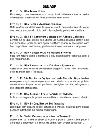 SENASP
Erro nº. 06: Não Tomar Notas
Estabeleça o controle e reforce o desejo do cidadão em potencial de dar
informações, anotando os fatos principais num bloco.
Erro nº. 07: Não Fazer o Acompanhamento
Datilografe e mande bilhetes de agradecimento de aparência profissional
nos pontos cruciais do ciclo de implantação da polícia comunitária.
Erro nº. 08: Não Se Manter em Contato com Antigos Cidadãos
Lembre-se de que aquele que utilizou os nossos serviços, porém hoje
não necessite, pode ser um apoio qualificadíssimo. A ocorrência com
boa resposta ao solicitante, geralmente fica esquecida nos arquivos.
Erro nº. 09: Não Planejar o Dia de Maneira Eficiente
Faça um roteiro diário e compare o seu desempenho concreto com o
que foi planejado.
Erro nº. 10: Não Apresentar uma Excelente Aparência
Apresente uma imagem profissional elegante, farda bem arrumada,
quando tratar com o cidadão.
Erro nº. 11: Não Manter os Equipamentos de Trabalho Organizados
Assegure-se que seu equipamento de trabalho e sua viatura policial
encontrem-se limpos, e em perfeitas condições de uso, reforçando a
sua imagem profissional.
Erro nº. 12: Não Aceitar o Ponto de Vista do Cidadão
Isole as vantagens da polícia comunitária e ressalte-as para o cidadão.
Erro nº. 13: Não Se Orgulhar do Seu Trabalho
Destaque com orgulho o seu serviço e a Polícia, divulgue para outras
pessoas o trabalho da polícia comunitária.
Erro nº. 14: Tentar Convencer, em Vez de Transmitir
Demonstre de maneira atraente como a polícia comunitária poderá
amenizar a desordem e o medo do crime, sem querer convencer .
241

 