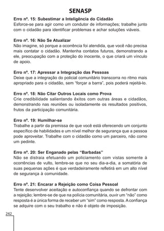 SENASP
Erro nº. 15: Subestimar a Inteligência do Cidadão
Esforce-se para agir como um condutor de informações; trabalhe junto
com o cidadão para identificar problemas e achar soluções viáveis.
Erro nº. 16: Não Se Atualizar
Não imagine, só porque a ocorrência foi atendida, que você não precisa
mais contatar o cidadão. Mantenha contatos futuros, demonstrando a
ele, preocupação com a proteção do inocente, o que criará um vínculo
de apoio.
Erro nº. 17: Apressar a Integração das Pessoas
Deixe que a integração do policial comunitário transcorra no ritmo mais
apropriado para o cidadão, sem “forçar a barra”, pois poderá rejeitá-lo.
Erro nº. 18: Não Citar Outros Locais como Prova
Crie credibilidade salientando êxitos com outras áreas e cidadãos,
demonstrando nas reuniões ou isoladamente os resultados positivos,
frutos da participação comunitária.
Erro nº. 19: Humilhar-se
Trabalhe a partir da premissa de que você está oferecendo um conjunto
específico de habilidades e um nível melhor de segurança que a pessoa
pode aproveitar. Trabalhe com o cidadão como um parceiro, não como
um pedinte.
Erro nº. 20: Ser Enganado pelas “Barbadas”
Não se distraia efetuando um policiamento com vistas somente à
ocorrências de vulto, lembre-se que no seu dia-a-dia, a somatória de
suas pequenas ações é que verdadeiramente refletirá em um alto nível
de segurança à comunidade.
Erro nº. 21: Encarar a Rejeição como Coisa Pessoal
Tente desenvolver aceitação e autoconfiança quando se defrontar com
a rejeição; lembre-se de que na polícia comunitária, ouvir um “não” como
resposta é a única forma de receber um “sim” como resposta. A confiança
se adquire com o seu trabalho e não é objeto de imposição.
242

 