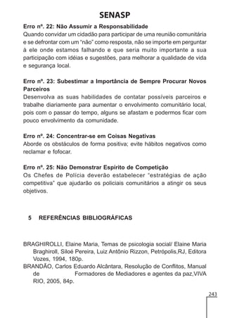 SENASP
Erro nº. 22: Não Assumir a Responsabilidade
Quando convidar um cidadão para participar de uma reunião comunitária
e se defrontar com um “não” como resposta, não se importe em perguntar
à ele onde estamos falhando e que seria muito importante a sua
participação com idéias e sugestões, para melhorar a qualidade de vida
e segurança local.
Erro nº. 23: Subestimar a Importância de Sempre Procurar Novos
Parceiros
Desenvolva as suas habilidades de contatar possíveis parceiros e
trabalhe diariamente para aumentar o envolvimento comunitário local,
pois com o passar do tempo, alguns se afastam e podermos ficar com
pouco envolvimento da comunidade.
Erro nº. 24: Concentrar-se em Coisas Negativas
Aborde os obstáculos de forma positiva; evite hábitos negativos como
reclamar e fofocar.
Erro nº. 25: Não Demonstrar Espírito de Competição
Os Chefes de Polícia deverão estabelecer “estratégias de ação
competitiva” que ajudarão os policiais comunitários a atingir os seus
objetivos.

5

REFERÊNCIAS BIBLIOGRÁFICAS

BRAGHIROLLI, Elaine Maria, Temas de psicologia social/ Elaine Maria
Braghiroll, Siloé Pereira, Luiz Antônio Rizzon, Petrópolis,RJ, Editora
Vozes, 1994, 180p.
BRANDÃO, Carlos Eduardo Alcântara, Resolução de Conflitos, Manual
de
Formadores de Mediadores e agentes da paz,VIVA
RIO, 2005, 84p.
243

 
