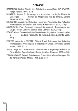 SENASP
CAMARGO, Carlos Alberto de. Cidadania e Autoridade. SP: PMESP:
Força Policial, 1997, p.12.
HUNTER, James C, O monge e o executivo, tradução Maria da
Conceição
Fornos de Magalhães, Rio de Janeiro, Editora
Sextante, 2004, 139 p.
MINICUCCI, Agostinho. Relações Humanas: Psicologia das Relações
Interpessoais. 6º Edição, São Paulo, Editora Atlas, 2001, 240 p.
MOSCOVICI, Fela. Desenvolvimento Interpessoal : Treinamento em
Grupo. Rio de Janeiro, Editora José Olímpio, 2001, 276 p.
PEASE, Allan. Desvendando os Segredos da linguagem corporal / Allan
e
Bárbara Pease, Rio de Janeiro, Editora Sextante, 2005,
271p.
PRETTE, Almir del e PRETTE, Zilda A. T. del. Psicologia das Relações
Interpessoais: Vivência para o Trabalho em Grupo. Petrópolis, Editora
Vozes, 2001, 231 p.
SILVA, Jorge da. Controle da Criminalidade e Segurança Pública na
Nova Ordem Constitucional. Rio de Janeiro: Forense, 1990. p.146.
TROJANOWICZ, Robert. Policiamento Comunitário: Como Começar. Rio
de Janeiro: Polícia Militar, 1994. p.28 e 43.

244

 