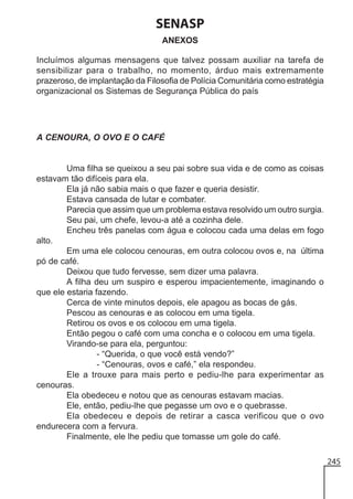 SENASP
ANEXOS
Incluímos algumas mensagens que talvez possam auxiliar na tarefa de
sensibilizar para o trabalho, no momento, árduo mais extremamente
prazeroso, de implantação da Filosofia de Polícia Comunitária como estratégia
organizacional os Sistemas de Segurança Pública do país

A CENOURA, O OVO E O CAFÉ

Uma filha se queixou a seu pai sobre sua vida e de como as coisas
estavam tão difíceis para ela.
Ela já não sabia mais o que fazer e queria desistir.
Estava cansada de lutar e combater.
Parecia que assim que um problema estava resolvido um outro surgia.
Seu pai, um chefe, levou-a até a cozinha dele.
Encheu três panelas com água e colocou cada uma delas em fogo
alto.
Em uma ele colocou cenouras, em outra colocou ovos e, na última
pó de café.
Deixou que tudo fervesse, sem dizer uma palavra.
A filha deu um suspiro e esperou impacientemente, imaginando o
que ele estaria fazendo.
Cerca de vinte minutos depois, ele apagou as bocas de gás.
Pescou as cenouras e as colocou em uma tigela.
Retirou os ovos e os colocou em uma tigela.
Então pegou o café com uma concha e o colocou em uma tigela.
Virando-se para ela, perguntou:
- “Querida, o que você está vendo?”
- “Cenouras, ovos e café,” ela respondeu.
Ele a trouxe para mais perto e pediu-lhe para experimentar as
cenouras.
Ela obedeceu e notou que as cenouras estavam macias.
Ele, então, pediu-lhe que pegasse um ovo e o quebrasse.
Ela obedeceu e depois de retirar a casca verificou que o ovo
endurecera com a fervura.
Finalmente, ele lhe pediu que tomasse um gole do café.
245

 
