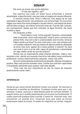SENASP
Ela sorriu ao provar seu aroma delicioso.
- “O que isto significa, pai?”
Ele explicou que cada um deles havia enfrentado a mesma
adversidade, a água fervendo, mas que cada um reagira de maneira diferente.
A cenoura entrara forte, firme e inflexível, mas depois de ter sido
submetida à água fervendo, ela amolecera e se tornara frágil. Os ovos eram
frágeis sua casca fina havia protegido o líquido interior, mas depois de terem
sido fervidos na água, seu interior se tornara mais rijo. O pó de café, contudo,
era incomparável; depois que fora colocado na água fervente, ele havia
mudado a água.
Ele perguntou à filha:
-”Qual deles é você, minha querida? Quando a adversidade
bate à sua porta, como você responde? Você é como a cenoura que
parece forte, mas com a dor e a adversidade você murcha, torna-se
frágil e perde sua força? Ou será você como o ovo, que começa com
um coração maleável, mas que depois de alguma perda ou decepção
se torna mais duro, apesar de a casca parecer a mesma? Ou será
que você é como o pó de café, capaz de transformar a adversidade
em algo melhor ainda do que ele próprio?”
Somos nós os responsáveis pelas próprias decisões. Cabe a nóssomente a nós - decidir se a suposta crise irá ou não afetar nosso rendimento
profissional, nossos relacionamentos pessoais, nossa vida enfim.
Ao ouvir outras pessoas reclamando da situação, ofereça uma palavra
positiva. Mas você precisa acreditar nisso. Confiar que você tem capacidade
e tenacidade suficientes para superar mais este desafio.
“Uma vida não tem importância se não for capaz de impactar
positivamente outras vidas”.

DIFERENÇAS

Conta-se que vários bichos decidiram fundar uma escola. Se reuniram e
começaram a escolher as disciplinas. O pássaro insistiu para que o vôo
entrasse. O peixe, para que o nado fizesse parte do currículo também. O
esquilo achou que a subida perpendicular em árvores era fundamental. O
coelho queria de qualquer jeito a corrida. E assim foi. Incluíram tudo, mas
cometeram um grande erro. Insistiram para que todos os bichos
praticassem todos os cursos. O coelho foi magnífico na corrida, ninguém
246

 