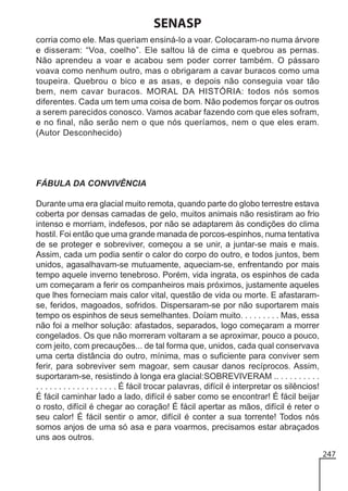 SENASP
corria como ele. Mas queriam ensiná-lo a voar. Colocaram-no numa árvore
e disseram: “Voa, coelho”. Ele saltou lá de cima e quebrou as pernas.
Não aprendeu a voar e acabou sem poder correr também. O pássaro
voava como nenhum outro, mas o obrigaram a cavar buracos como uma
toupeira. Quebrou o bico e as asas, e depois não conseguia voar tão
bem, nem cavar buracos. MORAL DA HISTÓRIA: todos nós somos
diferentes. Cada um tem uma coisa de bom. Não podemos forçar os outros
a serem parecidos conosco. Vamos acabar fazendo com que eles sofram,
e no final, não serão nem o que nós queríamos, nem o que eles eram.
(Autor Desconhecido)

FÁBULA DA CONVIVÊNCIA
Durante uma era glacial muito remota, quando parte do globo terrestre estava
coberta por densas camadas de gelo, muitos animais não resistiram ao frio
intenso e morriam, indefesos, por não se adaptarem às condições do clima
hostil. Foi então que uma grande manada de porcos-espinhos, numa tentativa
de se proteger e sobreviver, começou a se unir, a juntar-se mais e mais.
Assim, cada um podia sentir o calor do corpo do outro, e todos juntos, bem
unidos, agasalhavam-se mutuamente, aqueciam-se, enfrentando por mais
tempo aquele inverno tenebroso. Porém, vida ingrata, os espinhos de cada
um começaram a ferir os companheiros mais próximos, justamente aqueles
que lhes forneciam mais calor vital, questão de vida ou morte. E afastaramse, feridos, magoados, sofridos. Dispersaram-se por não suportarem mais
tempo os espinhos de seus semelhantes. Doíam muito. . . . . . . . . Mas, essa
não foi a melhor solução: afastados, separados, logo começaram a morrer
congelados. Os que não morreram voltaram a se aproximar, pouco a pouco,
com jeito, com precauções... de tal forma que, unidos, cada qual conservava
uma certa distância do outro, mínima, mas o suficiente para conviver sem
ferir, para sobreviver sem magoar, sem causar danos recíprocos. Assim,
suportaram-se, resistindo à longa era glacial:SOBREVIVERAM .. . . . . . . . . .
. . . . . . . . . . . . . . . . . . É fácil trocar palavras, difícil é interpretar os silêncios!
É fácil caminhar lado a lado, difícil é saber como se encontrar! É fácil beijar
o rosto, difícil é chegar ao coração! É fácil apertar as mãos, difícil é reter o
seu calor! É fácil sentir o amor, difícil é conter a sua torrente! Todos nós
somos anjos de uma só asa e para voarmos, precisamos estar abraçados
uns aos outros.
247

 