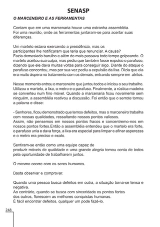 SENASP
O MARCENEIRO E AS FERRAMENTAS
Contam que em uma marcenaria houve uma estranha assembléia.
Foi uma reunião, onde as ferramentas juntaram-se para acertar suas
diferenças.
Um martelo estava exercendo a presidência, mas os
participantes lhe notificaram que teria que renunciar. A causa?
Fazia demasiado barulho e além do mais passava todo tempo golpeando. O
martelo aceitou sua culpa, mas pediu que também fosse expulso o parafuso,
dizendo que ele dava muitas voltas para conseguir algo. Diante do ataque o
parafuso concordou, mas por sua vez pediu a expulsão da lixa. Dizia que ela
era muito áspera no tratamento com os demais, entrando sempre em atritos.
Nesse momento entrou o marceneiro que juntou todos e iniciou o seu trabalho.
Utilizou o martelo, a lixa, o metro e o parafuso. Finalmente, a rústica madeira
se converteu num fino móvel. Quando a marcenaria ficou novamente sem
ninguém, a assembléia reativou a discussão. Foi então que o serrote tomou
a palavra e disse:
- Senhores, ficou demonstrado que temos defeitos, mas o marceneiro trabalha
com nossas qualidades, ressaltando nossos pontos valiosos.
Assim, não pensemos em nossos pontos fracos e concentremo-nos em
nossos pontos fortes.Então a assembléia entendeu que o martelo era forte,
o parafuso unia e dava força, a lixa era especial para limpar e afinar asperezas
e o metro era preciso e exato.
Sentiram-se então como uma equipe capaz de
produzir móveis de qualidade e uma grande alegria tomou conta de todos
pela oportunidade de trabalharem juntos.
O mesmo ocorre com os seres humanos.
Basta observar e comprovar.
Quando uma pessoa busca defeitos em outra, a situação torna-se tensa e
negativa.
Ao contrário, quando se busca com sinceridade os pontos fortes
dos outros, florescem as melhores conquistas humanas.
É fácil encontrar defeitos, qualquer um pode fazê-lo.
248

 