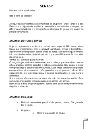 SENASP
Mas encontrar qualidades...
Isto é para os sábios!!!

A seguir são apresentadas as dinâmicas de grupo do Tungo-Tungo e a dos
Elos com o objetivo de auxiliar a necessidade de trabalhar o respeito às
diferenças individuais e a integração e interação do grupo nas ações de
polícia comunitária.

DINÂMICA DO TUNGO-TUNGO
Hoje vou apresentar a vocês uma criatura muito especial. Não tem a beleza
física que imaginamos, mas é amável, carinhoso, amigo e brincalhão...
alguém com quem podem contar todas as horas. Não tenho aqui nenhuma
foto, mas tenho a descrição minuciosa, o que possibilita a vocês uma idéia
de como ele é.
Vamos lá... caneta e papel na mão.
O tungo-tungo, assim é o nome dele, tem a cabeça grande e chata, tem os
olhos graúdos, orelhas grandes e cabelos arrepiados. Seu corpo é roliço,
com peito largo e dois braços musculosos. Suas mãos também são grandes
e suas unhas, ah suas unhas... são pontudas e boas para um cafuné. Já ia
esquecendo, ele tem boca larga e dentes pontiagudos e, seu nariz é
arrebitado.
Suas pernas são cambotas e seus pés são de tamanho médio. Para
completar, meu amigo tem uma calda que parece um serrote.
Bem, esse á meu amigo imaginário, aquele com quem compartilho minhas
alegrias e tristezas.

DINÂMICA DOS ELOS
-

Material necessário: papel ofício, pincel, caneta, fita gomada,
CD e rádio.

-

Objetivos:

•

Medir a integração do grupo;
249

 