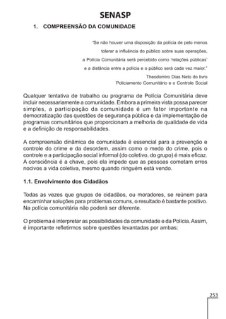 SENASP
1. COMPREENSÃO DA COMUNIDADE
“Se não houver uma disposição da polícia de pelo menos
tolerar a influência do público sobre suas operações,
a Polícia Comunitária será percebido como ‘relações públicas’
e a distância entre a polícia e o público será cada vez maior.”
Theodomiro Dias Neto do livro
Policiamento Comunitário e o Controle Social

Qualquer tentativa de trabalho ou programa de Polícia Comunitária deve
incluir necessariamente a comunidade. Embora a primeira vista possa parecer
simples, a participação da comunidade é um fator importante na
democratização das questões de segurança pública e da implementação de
programas comunitários que proporcionam a melhoria de qualidade de vida
e a definição de responsabilidades.
A compreensão dinâmica de comunidade é essencial para a prevenção e
controle do crime e da desordem, assim como o medo do crime, pois o
controle e a participação social informal (do coletivo, do grupo) é mais eficaz.
A consciência é a chave, pois ela impede que as pessoas cometam erros
nocivos a vida coletiva, mesmo quando ninguém está vendo.
1.1. Envolvimento dos Cidadãos
Todas as vezes que grupos de cidadãos, ou moradores, se reúnem para
encaminhar soluções para problemas comuns, o resultado é bastante positivo.
Na polícia comunitária não poderá ser diferente.
O problema é interpretar as possibilidades da comunidade e da Polícia. Assim,
é importante refletirmos sobre questões levantadas por ambas:

253

 