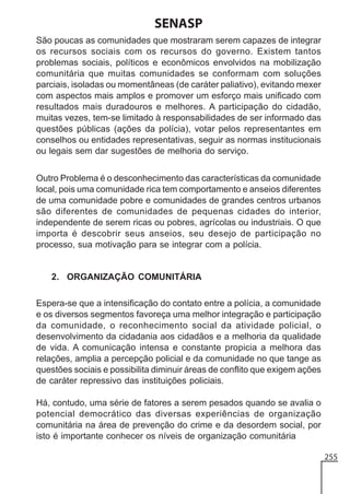 SENASP
São poucas as comunidades que mostraram serem capazes de integrar
os recursos sociais com os recursos do governo. Existem tantos
problemas sociais, políticos e econômicos envolvidos na mobilização
comunitária que muitas comunidades se conformam com soluções
parciais, isoladas ou momentâneas (de caráter paliativo), evitando mexer
com aspectos mais amplos e promover um esforço mais unificado com
resultados mais duradouros e melhores. A participação do cidadão,
muitas vezes, tem-se limitado à responsabilidades de ser informado das
questões públicas (ações da polícia), votar pelos representantes em
conselhos ou entidades representativas, seguir as normas institucionais
ou legais sem dar sugestões de melhoria do serviço.
Outro Problema é o desconhecimento das características da comunidade
local, pois uma comunidade rica tem comportamento e anseios diferentes
de uma comunidade pobre e comunidades de grandes centros urbanos
são diferentes de comunidades de pequenas cidades do interior,
independente de serem ricas ou pobres, agrícolas ou industriais. O que
importa é descobrir seus anseios, seu desejo de participação no
processo, sua motivação para se integrar com a polícia.

2. ORGANIZAÇÃO COMUNITÁRIA
Espera-se que a intensificação do contato entre a polícia, a comunidade
e os diversos segmentos favoreça uma melhor integração e participação
da comunidade, o reconhecimento social da atividade policial, o
desenvolvimento da cidadania aos cidadãos e a melhoria da qualidade
de vida. A comunicação intensa e constante propicia a melhora das
relações, amplia a percepção policial e da comunidade no que tange as
questões sociais e possibilita diminuir áreas de conflito que exigem ações
de caráter repressivo das instituições policiais.
Há, contudo, uma série de fatores a serem pesados quando se avalia o
potencial democrático das diversas experiências de organização
comunitária na área de prevenção do crime e da desordem social, por
isto é importante conhecer os níveis de organização comunitária
255

 