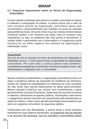 SENASP
2.1. Aspectos Importantes sobre os Níveis de Organização
Comunitária
O maior desafio enfrentado pela polícia no modelo comunitário é motivar
e sustentar a participação do público. A prática ensina que o êxito de
uma iniciativa policial de organização comunitária passa pelo
envolvimento e comprometimento dos cidadãos na busca de soluções
para problemas locais. Um ponto crítico é que as chances de êxito dessas
iniciativas tendem a ser menores nas áreas onde se mostram mais
necessárias, ou seja, os problemas são mais graves e abundantes. O
contato direto e permanente com a adversidade e a insegurança social
costuma ter um efeito negativo nos esforços de organização e
mobilização social.

Importante!
Em vez de unir as pessoas em torno de sentimentos de indignação e
finalidade comum, o crime parece minar a capacidade de organização
comunitária. Por outro lado, a polícia parece mais bombeiro,
combatendo emergências (ocorrências criminais) a qualquer custo, não
interessando a integração com a comunidade.

Nesses contextos problemáticos, a organização comunitária envolve um
árduo e duradouro esforço de superação de resistência de indivíduos,
céticos em relação às possibilidades de melhorias em suas condições
de vida, ainda mais quando dependentes de ações governamentais.
Mesmo aquelas iniciativas que contam com investimentos e apoio
governamental (recursos financeiros, implemento de recursos humanos
e materiais, treinamento de agentes públicos, informações e até mesmo
o engajamento social) costumam ser prejudicadas pelo desinteresse ou
apatia do público, muitas vezes até pela abordagem equivocada do que
seria um programa comunitário de segurança pública.
Confrontada com tais dificuldades, a polícia tende a tomar decisões
baseadas em suas próprias percepções: os problemas são tão latentes
e os recursos tão escassos, que as consultas à comunidade podem
256

 