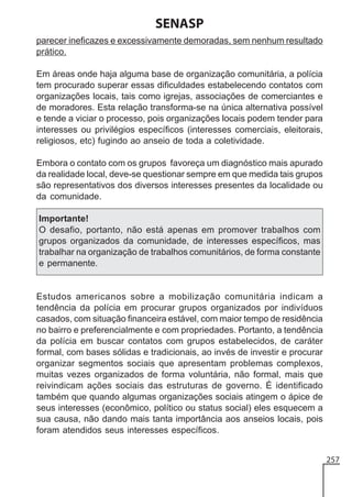 SENASP
parecer ineficazes e excessivamente demoradas, sem nenhum resultado
prático.
Em áreas onde haja alguma base de organização comunitária, a polícia
tem procurado superar essas dificuldades estabelecendo contatos com
organizações locais, tais como igrejas, associações de comerciantes e
de moradores. Esta relação transforma-se na única alternativa possível
e tende a viciar o processo, pois organizações locais podem tender para
interesses ou privilégios específicos (interesses comerciais, eleitorais,
religiosos, etc) fugindo ao anseio de toda a coletividade.
Embora o contato com os grupos favoreça um diagnóstico mais apurado
da realidade local, deve-se questionar sempre em que medida tais grupos
são representativos dos diversos interesses presentes da localidade ou
da comunidade.
Importante!
O desafio, portanto, não está apenas em promover trabalhos com
grupos organizados da comunidade, de interesses específicos, mas
trabalhar na organização de trabalhos comunitários, de forma constante
e permanente.

Estudos americanos sobre a mobilização comunitária indicam a
tendência da polícia em procurar grupos organizados por indivíduos
casados, com situação financeira estável, com maior tempo de residência
no bairro e preferencialmente e com propriedades. Portanto, a tendência
da polícia em buscar contatos com grupos estabelecidos, de caráter
formal, com bases sólidas e tradicionais, ao invés de investir e procurar
organizar segmentos sociais que apresentam problemas complexos,
muitas vezes organizados de forma voluntária, não formal, mais que
reivindicam ações sociais das estruturas de governo. É identificado
também que quando algumas organizações sociais atingem o ápice de
seus interesses (econômico, político ou status social) eles esquecem a
sua causa, não dando mais tanta importância aos anseios locais, pois
foram atendidos seus interesses específicos.
257

 