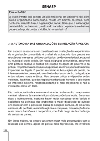 SENASP
Pare e Reflita!
O jovem infrator que comete um ato infracional em um bairro rico, com
sólida organização comunitária, reside em bairros carentes, sem
nenhuma infraestrutura e organização social. Será que a associação
comercial de um bairro rico, realizando trabalhos de parceria em bairros
pobres, não pode conter a violência no seu bairro?

3. A AUTONOMIA DAS ORGANIZAÇÕES EM RELAÇÃO À POLÍCIA
Um aspecto essencial a ser considerado na avaliação das experiências
de organização comunitária é o nível de autonomia dos grupos em
relação aos interesses políticos-partidários, de Governo (federal, estadual
ou municipal) ou da polícia. Em regra, os grupos comunitários, assumem
uma postura passiva e acrítica em relação às ações de governo e da
polícia, respaldando apenas as suas práticas, mesmo quando claramente
impróprias ou ilegais. É preciso respaldar as boas ações da polícia, de
interesse coletivo, de respeito aos direitos humanos, dentro da legalidade
e dos valores morais e éticos. Mas deve-se criticar e vilipendiar ações
violentas, ilegítimas, que desrespeitam a dignidade humana e que fogem
ao interesse coletivo, responsabilizando o mau profissional e não a
instituição como um todo.
Há, contudo, variáveis a serem consideradas na discussão. Uma primeira
variável refere-se às características sócio-econômicas locais. Em áreas
ricas e homogêneas, costuma haver maior consenso entre polícia e
sociedade na definição dos problemas e maior disposição do público
em cooperar com a polícia na busca de soluções comuns. Já em áreas
carentes, de periferia, mais heterogênea e complexa, esta relação tende
a ser menos harmônica e cooperativa, com forte carga de desconfiança
de ambas as partes.
Em áreas nobres, os grupos costumam estar mais preocupados com a
resposta aos crimes, ações da polícia mais repressivas, até investem
258

 