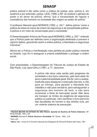 SENASP
prática policial é tão velha como a prática da justiça; pois, polícia é, em
essência e por extensão, justiça. LEAL (1995, p.8)4, ao analisar o gênese do
poder e do dever de polícia, afirma “que a necessidade de regular a
coexistência dos homens na sociedade deu origem ao poder de polícia.”
O professor Macarel apud MORAES (1992, p. 24) 5 define polícia “como a
prática de todos os meios de ordem de segurança e de tranqüilidade pública.
A polícia é um meio de conservação para a sociedade.”
O Desembargador Antonio de Paula apud MORAES (1992, p. 25)6 “ entende
que a Polícia pode ser definida como a organização destinada a prevenir e
reprimir delitos, garantindo assim a ordem pública, a liberdade e a segurança
individual.”
Afirma ser a Polícia a manifestação mais perfeita do poder público inerente
ao Estado, cujo fim é assegurar a própria estabilidade e proteger a ordem
social.

Com propriedade, o Desembargador do Tribunal de Justiça do Estado de
São Paulo, Lioy apud GALLI (1991, p.?)7, descreve:
A polícia não deve velar senão pelo progresso da
sociedade e dos bons costumes, pelo bem-estar do
povo e pela tranqüilidade geral. Ela foi, com a Justiça,
instituída para assegurar a execução das leis, e não
para as infringir, para garantir a liberdade dos
cidadãos e não para cerceá-la, para salvaguardar a
segurança dos homens de bem, e não para
envenenar a fonte do bem-estar social. Não deve
ela transpor os limites da exigência da segurança
pública ou particular, nem sacrificar o livre exercício
das faculdades do homem e dos direitos civis, por
um violento sistema de precaução.
4

POLÍCIA MILITAR DO ESTADO DE SÃO PAULO. Apostila de Doutrina de Polícia Ostensiva. SP:
APOLICIALBB, 1995. p.08.

5

MORAES, Bismael B. Polícia, Governo e Sociedade. SP: Sonda, 1992, p.24.

6

Ibid. p.25.

7

GALLI, Ítalo - Anais do IV Encontro Nacional dos Delegados de Polícia.SP:Editora São Paulo. 1991.

25

 
