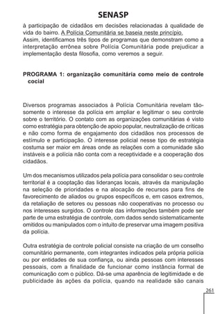 SENASP
à participação de cidadãos em decisões relacionadas à qualidade de
vida do bairro. A Polícia Comunitária se baseia neste princípio.
Assim, identificamos três tipos de programas que demonstram como a
interpretação errônea sobre Polícia Comunitária pode prejudicar a
implementação desta filosofia, como veremos a seguir.

PROGRAMA 1: organização comunitária como meio de controle
cocial

Diversos programas associados à Polícia Comunitária revelam tãosomente o interesse da polícia em ampliar e legitimar o seu controle
sobre o território. O contato com as organizações comunitárias é visto
como estratégia para obtenção de apoio popular, neutralização de críticas
e não como forma de engajamento dos cidadãos nos processos de
estímulo e participação. O interesse policial nesse tipo de estratégia
costuma ser maior em áreas onde as relações com a comunidade são
instáveis e a polícia não conta com a receptividade e a cooperação dos
cidadãos.
Um dos mecanismos utilizados pela polícia para consolidar o seu controle
territorial é a cooptação das lideranças locais, através da manipulação
na seleção de prioridades e na alocação de recursos para fins de
favorecimento de aliados ou grupos específicos e, em casos extremos,
da retaliação de setores ou pessoas não cooperativas no processo ou
nos interesses surgidos. O controle das informações também pode ser
parte de uma estratégia de controle, com dados sendo sistematicamente
omitidos ou manipulados com o intuito de preservar uma imagem positiva
da polícia.
Outra estratégia de controle policial consiste na criação de um conselho
comunitário permanente, com integrantes indicados pela própria polícia
ou por entidades de sua confiança, ou ainda pessoas com interesses
pessoais, com a finalidade de funcionar como instância formal de
comunicação com o público. Dá-se uma aparência de legitimidade e de
publicidade às ações da polícia, quando na realidade são canais
261

 