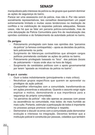 SENASP
manipuláveis pelo interesse da polícia ou de grupos que querem dominar
as ações de segurança do bairro.
Parece ser uma assessoria civil da polícia, mas não é. Por não serem
socialmente representativos, tais conselhos desempenham um papel
extremamente limitado e muitas vezes tendencioso na mediação de
conflitos e na viabilização de respostas policiais adequadas. Nesses
casos, não há que se falar em parceria polícia-comunidade, mas de
uma deturpação da Polícia Comunitária para fins de neutralização das
opiniões contrárias e do fortalecimento da autoridade policial no bairro.
Os perigos:
- Policiamento privilegiado com base nas opiniões dos “parceiros
da polícia” (a famosa contrapartida) – apoia as decisões da polícia,
terá policiamento na porta;
- Surgimento de lideranças contraditórias que almejem cargos
políticos prometendo combater as ações da polícia no bairro;
- Policiamento privilegiado baseado no “bico” dos policiais (locais
de policiamento = locais onde atuo na hora de folga);
- Surgimento de candidatos políticos com o apoio governamental
por terem “apoiado as iniciativas da polícia no bairro”.
O que é correto:
- Ouvir a todos indistintamente (principalmente o mais crítico);
- Neutralizar grupos específicos que querem se aproveitar ou
privilégios da ação policial;
- Compartilhar informações com a comunidade, transformando-as
em ações preventivas e educativas. Quando o assunto exigir sigilo
explicar o motivo, demonstrando a sua importância para a
segurança da própria comunidade;
- “os parceiros da polícia” não são apenas as pessoas com posse
ou ascendência na comunidade, mas todos: do mais humilde ao
mais culto. Portanto, estimular a participação de todos é importante
no processo porque promove confiança e respeito;
- Demonstrar e discutir os erros com a comunidade pode demonstrar
evolução e interesse na integração. Devemos lembrar que a
instituição policial é constituída por pessoas, cidadãos que também
262

 