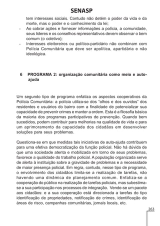 SENASP
-

-

6

tem interesses sociais. Contudo não detém o poder da vida e da
morte, mas o poder e o conhecimento da lei;
Ao cobrar ações e fornecer informações a polícia, a comunidade,
seus lideres e os conselhos representativos devem observar o bem
comum (o coletivo);
Interesses eleitoreiros ou político-partidário não combinam com
Polícia Comunitária que deve ser apolítica, apartidária e não
ideológica.

PROGRAMA 2: organização comunitária como meio e autoajuda

Um segundo tipo de programa enfatiza os aspectos cooperativos da
Polícia Comunitária: a polícia utiliza-se dos “olhos e dos ouvidos” dos
residentes e usuários do bairro com a finalidade de potencializar sua
capacidade de prevenir crimes e manter a ordem. Esta é a filosofia básica
da maioria dos programas participativos de prevenção. Quando bem
sucedidos, podem contribuir para melhorias na qualidade de vida e para
um aprimoramento da capacidade dos cidadãos em desenvolver
soluções para seus problemas.
Questiona-se em que medidas tais iniciativas de auto-ajuda contribuem
para uma efetiva democratização da função policial. Não há dúvida de
que uma sociedade atenta e mobilizada em torno de seus problemas,
favorece a qualidade do trabalho policial. A população organizada serve
de alerta à instituição sobre a gravidade de problemas e a necessidade
de maior presença policial. Em regra, contudo, nesse tipo de programa,
o envolvimento dos cidadãos limita-se a realização de tarefas, não
havendo uma dinâmica de planejamento comum. Enfatiza-se a
cooperação do público na realização de tarefas policiais, mas subestimase a sua participação nos processos de integração. Vende-se um pacote
aos cidadãos: e a sua cooperação está direcionada a tarefas do tipo
identificação de propriedades, notificação de crimes, identificação de
áreas de risco, campanhas comunitárias, jornais locais, etc.
263

 