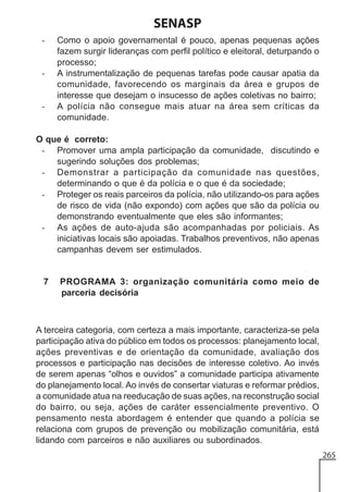 SENASP
-

-

-

Como o apoio governamental é pouco, apenas pequenas ações
fazem surgir lideranças com perfil político e eleitoral, deturpando o
processo;
A instrumentalização de pequenas tarefas pode causar apatia da
comunidade, favorecendo os marginais da área e grupos de
interesse que desejam o insucesso de ações coletivas no bairro;
A polícia não consegue mais atuar na área sem críticas da
comunidade.

O que é correto:
- Promover uma ampla participação da comunidade, discutindo e
sugerindo soluções dos problemas;
- Demonstrar a participação da comunidade nas questões,
determinando o que é da polícia e o que é da sociedade;
- Proteger os reais parceiros da polícia, não utilizando-os para ações
de risco de vida (não expondo) com ações que são da polícia ou
demonstrando eventualmente que eles são informantes;
- As ações de auto-ajuda são acompanhadas por policiais. As
iniciativas locais são apoiadas. Trabalhos preventivos, não apenas
campanhas devem ser estimulados.

7

PROGRAMA 3: organização comunitária como meio de
parceria decisória

A terceira categoria, com certeza a mais importante, caracteriza-se pela
participação ativa do público em todos os processos: planejamento local,
ações preventivas e de orientação da comunidade, avaliação dos
processos e participação nas decisões de interesse coletivo. Ao invés
de serem apenas “olhos e ouvidos” a comunidade participa ativamente
do planejamento local. Ao invés de consertar viaturas e reformar prédios,
a comunidade atua na reeducação de suas ações, na reconstrução social
do bairro, ou seja, ações de caráter essencialmente preventivo. O
pensamento nesta abordagem é entender que quando a polícia se
relaciona com grupos de prevenção ou mobilização comunitária, está
lidando com parceiros e não auxiliares ou subordinados.
265

 