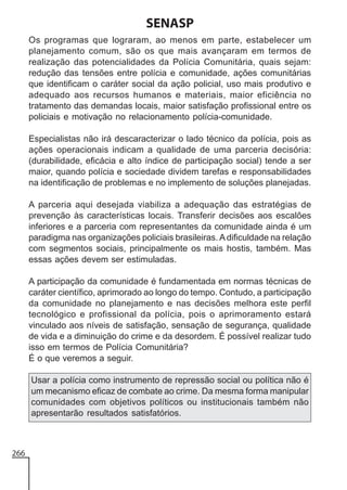 SENASP
Os programas que lograram, ao menos em parte, estabelecer um
planejamento comum, são os que mais avançaram em termos de
realização das potencialidades da Polícia Comunitária, quais sejam:
redução das tensões entre polícia e comunidade, ações comunitárias
que identificam o caráter social da ação policial, uso mais produtivo e
adequado aos recursos humanos e materiais, maior eficiência no
tratamento das demandas locais, maior satisfação profissional entre os
policiais e motivação no relacionamento polícia-comunidade.
Especialistas não irá descaracterizar o lado técnico da polícia, pois as
ações operacionais indicam a qualidade de uma parceria decisória:
(durabilidade, eficácia e alto índice de participação social) tende a ser
maior, quando polícia e sociedade dividem tarefas e responsabilidades
na identificação de problemas e no implemento de soluções planejadas.
A parceria aqui desejada viabiliza a adequação das estratégias de
prevenção às características locais. Transferir decisões aos escalões
inferiores e a parceria com representantes da comunidade ainda é um
paradigma nas organizações policiais brasileiras. A dificuldade na relação
com segmentos sociais, principalmente os mais hostis, também. Mas
essas ações devem ser estimuladas.
A participação da comunidade é fundamentada em normas técnicas de
caráter científico, aprimorado ao longo do tempo. Contudo, a participação
da comunidade no planejamento e nas decisões melhora este perfil
tecnológico e profissional da polícia, pois o aprimoramento estará
vinculado aos níveis de satisfação, sensação de segurança, qualidade
de vida e a diminuição do crime e da desordem. É possível realizar tudo
isso em termos de Polícia Comunitária?
É o que veremos a seguir.
Usar a polícia como instrumento de repressão social ou política não é
um mecanismo eficaz de combate ao crime. Da mesma forma manipular
comunidades com objetivos políticos ou institucionais também não
apresentarão resultados satisfatórios.

266

 