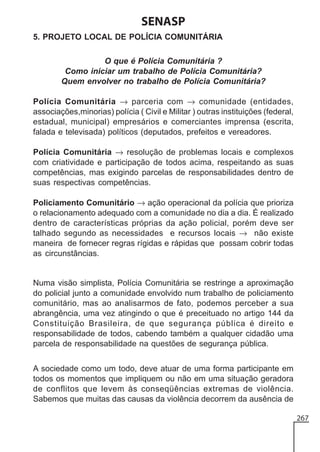 SENASP
5. PROJETO LOCAL DE POLÍCIA COMUNITÁRIA
O que é Polícia Comunitária ?
Como iniciar um trabalho de Polícia Comunitária?
Quem envolver no trabalho de Polícia Comunitária?
Polícia Comunitária → parceria com → comunidade (entidades,
associações,minorias) polícia ( Civil e Militar ) outras instituições (federal,
estadual, municipal) empresários e comerciantes imprensa (escrita,
falada e televisada) políticos (deputados, prefeitos e vereadores.
Polícia Comunitária → resolução de problemas locais e complexos
com criatividade e participação de todos acima, respeitando as suas
competências, mas exigindo parcelas de responsabilidades dentro de
suas respectivas competências.
Policiamento Comunitário → ação operacional da polícia que prioriza
o relacionamento adequado com a comunidade no dia a dia. É realizado
dentro de características próprias da ação policial, porém deve ser
talhado segundo as necessidades e recursos locais → não existe
maneira de fornecer regras rígidas e rápidas que possam cobrir todas
as circunstâncias.

Numa visão simplista, Polícia Comunitária se restringe a aproximação
do policial junto a comunidade envolvido num trabalho de policiamento
comunitário, mas ao analisarmos de fato, podemos perceber a sua
abrangência, uma vez atingindo o que é preceituado no artigo 144 da
Constituição Brasileira, de que segurança pública é direito e
responsabilidade de todos, cabendo também a qualquer cidadão uma
parcela de responsabilidade na questões de segurança pública.
A sociedade como um todo, deve atuar de uma forma participante em
todos os momentos que impliquem ou não em uma situação geradora
de conflitos que levem às conseqüências extremas de violência.
Sabemos que muitas das causas da violência decorrem da ausência de
267

 