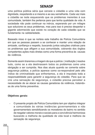 SENASP
uma política pública séria que cerceie o cidadão a uma vida com
dignidade, respeitando a si mesmo e ao seu semelhante. Cada vez mais
o cidadão se isola esquecendo que os problemas inerentes à sua
comunidade, também lhe pertence para que tenha qualidade de vida. A
sociedade não pode continuar na inércia, esperando por um milagre
que solucione os seus problemas, mas para isso é preciso despertar o
gigante adormecido que existe no coração de cada cidadão que se
fundamenta na solidariedade.
Baseado nisso é que se norteia este trabalho de Polícia Comunitária
em que as pessoas passem a se conhecer e manter uma relação de
amizade, confiança e respeito, buscando juntos soluções criativas para
os problemas que afligem a sua comunidade, cobrando dos órgãos
competentes ações mais diretas como uma forma preventiva às causas
da violência.
Somente assim tiraremos a imagem de que a polícia ( instituição ) resolve
tudo, como se a ela destinassem todos os problemas como uma
obrigação a ser cumprida. Nos dias atuais quando se comenta sobre
segurança pública, a polícia aparece como co-responsável pelo alto
índice de criminalidade que enfrentamos, a ela é imputada toda a
responsabilidade para garantir a segurança do cidadão. Para que se
crie uma sensação de segurança, o cidadão precisa perceber a
necessidade de se atacar as causas geradoras da violência, tratandoas de uma forma preventiva.

Objetivos gerais:
-

268

O presente projeto de Polícia Comunitária tem por objetivo integrar
a comunidade às várias instâncias governamentais e não
governamentais sensibilizando os moradores do bairro no sentido
de resgatar valores morais e sociais para a convivência harmoniosa
buscando a melhoria da qualidade de vida local e melhora da
sensação de segurança;

 